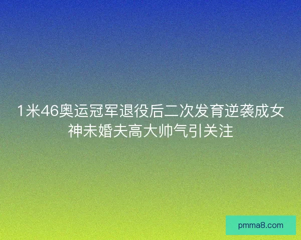 1米46奥运冠军退役后二次发育逆袭成女神未婚夫高大帅气引关注