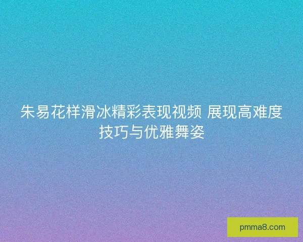 朱易花样滑冰精彩表现视频 展现高难度技巧与优雅舞姿