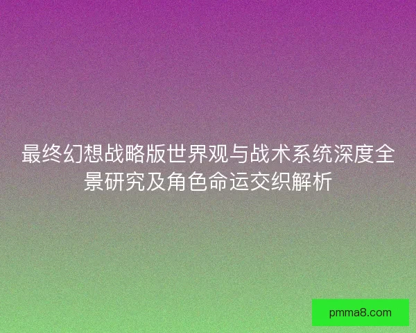 最终幻想战略版世界观与战术系统深度全景研究及角色命运交织解析