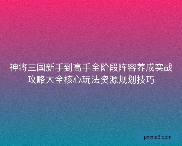 神将三国新手到高手全阶段阵容养成实战攻略大全核心玩法资源规划技巧