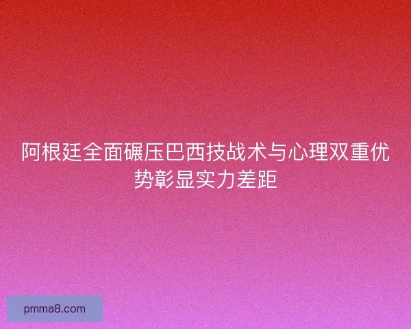 阿根廷全面碾压巴西技战术与心理双重优势彰显实力差距