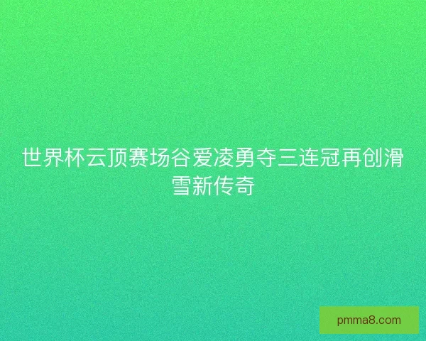 世界杯云顶赛场谷爱凌勇夺三连冠再创滑雪新传奇
