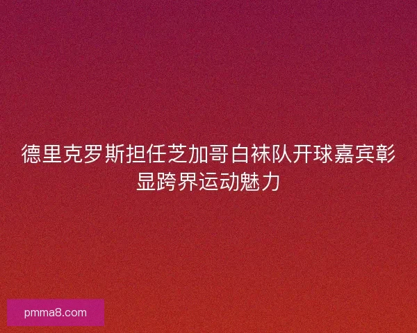 德里克罗斯担任芝加哥白袜队开球嘉宾彰显跨界运动魅力