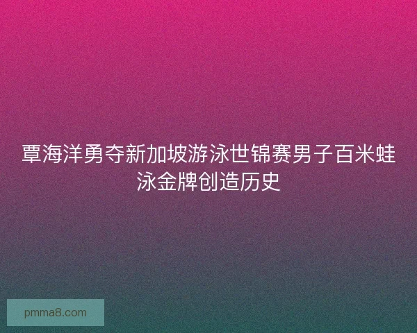 覃海洋勇夺新加坡游泳世锦赛男子百米蛙泳金牌创造历史