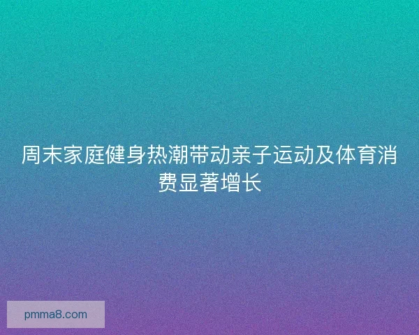 周末家庭健身热潮带动亲子运动及体育消费显著增长