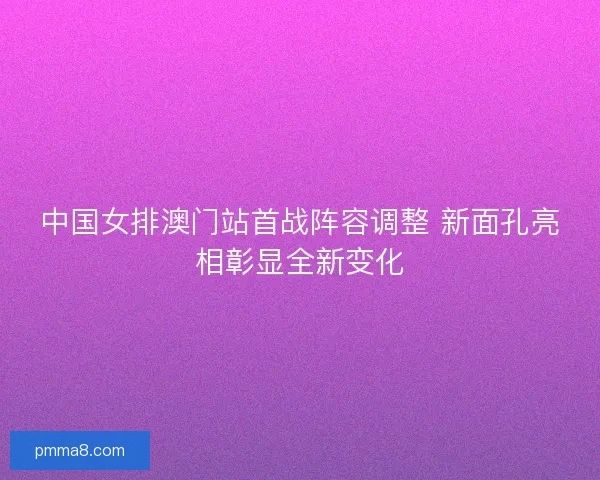 中国女排澳门站首战阵容调整 新面孔亮相彰显全新变化