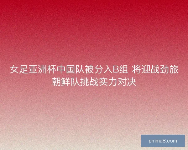女足亚洲杯中国队被分入B组 将迎战劲旅朝鲜队挑战实力对决