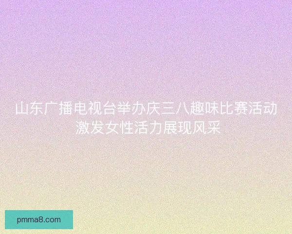 山东广播电视台举办庆三八趣味比赛活动 激发女性活力展现风采