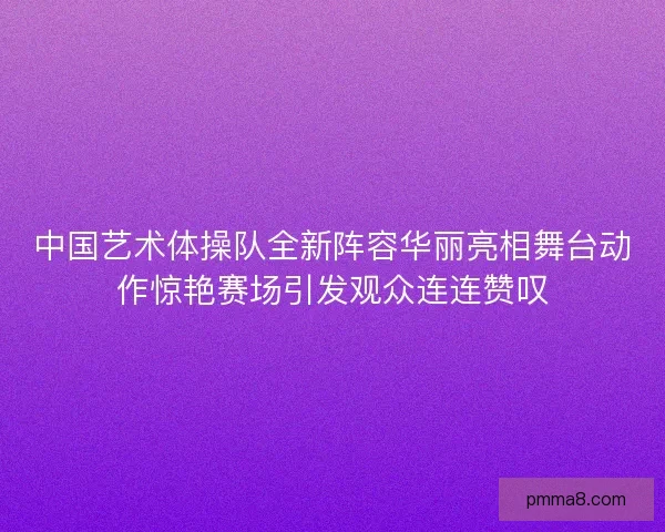 中国艺术体操队全新阵容华丽亮相舞台动作惊艳赛场引发观众连连赞叹
